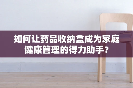 如何让药品收纳盒成为家庭健康管理的得力助手？