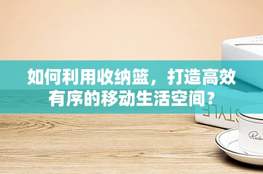 如何利用收纳篮，打造高效有序的移动生活空间？