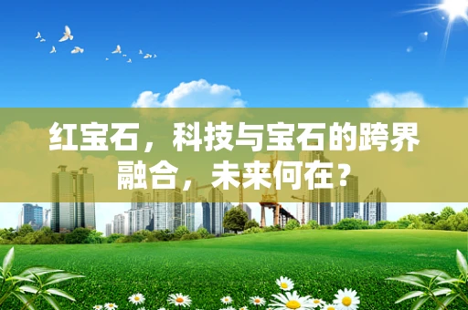 红宝石，科技与宝石的跨界融合，未来何在？