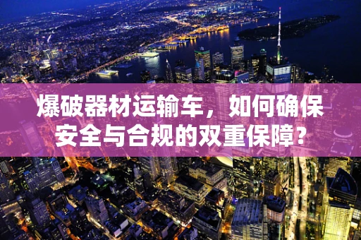 爆破器材运输车，如何确保安全与合规的双重保障？