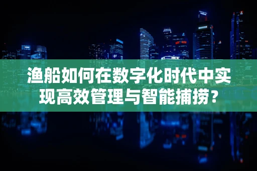 渔船如何在数字化时代中实现高效管理与智能捕捞？