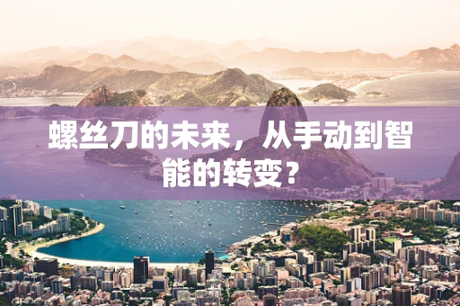 螺丝刀的未来，从手动到智能的转变？