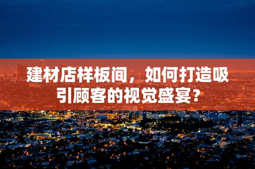 建材店样板间，如何打造吸引顾客的视觉盛宴？