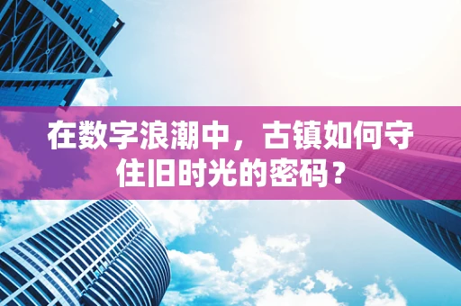 在数字浪潮中，古镇如何守住旧时光的密码？