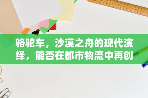 骆驼车，沙漠之舟的现代演绎，能否在都市物流中再创辉煌？