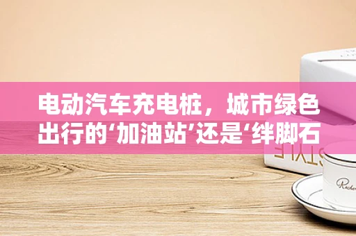 电动汽车充电桩，城市绿色出行的‘加油站’还是‘绊脚石’？