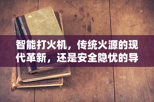 智能打火机，传统火源的现代革新，还是安全隐忧的导火索？