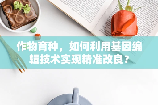 作物育种，如何利用基因编辑技术实现精准改良？