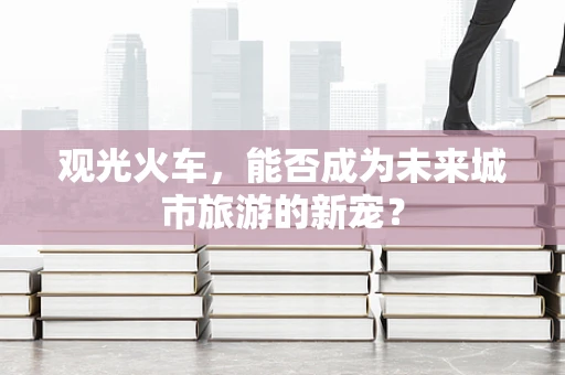 观光火车，能否成为未来城市旅游的新宠？