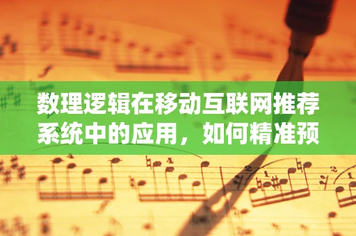 数理逻辑在移动互联网推荐系统中的应用，如何精准预测用户偏好？
