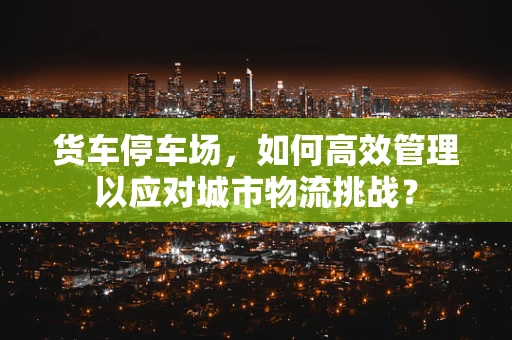 货车停车场，如何高效管理以应对城市物流挑战？