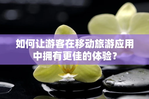 如何让游客在移动旅游应用中拥有更佳的体验？
