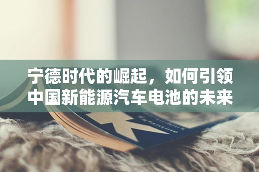 宁德时代的崛起，如何引领中国新能源汽车电池的未来？