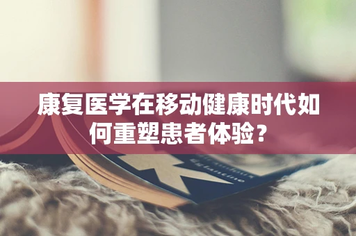 康复医学在移动健康时代如何重塑患者体验？