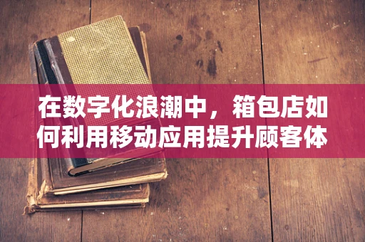 在数字化浪潮中，箱包店如何利用移动应用提升顾客体验？