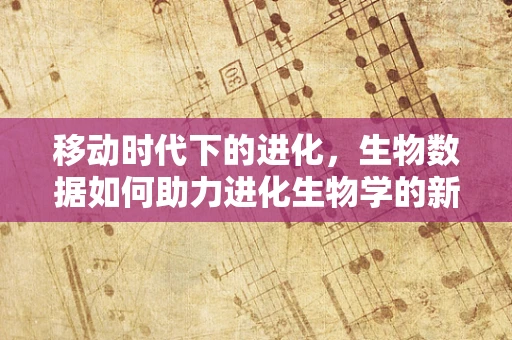 移动时代下的进化，生物数据如何助力进化生物学的新篇章？