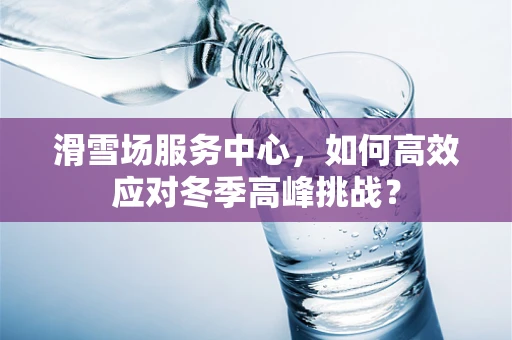 滑雪场服务中心，如何高效应对冬季高峰挑战？