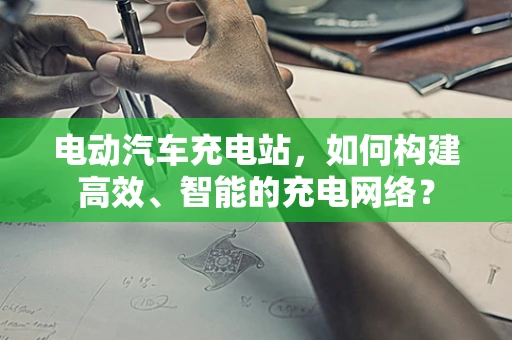 电动汽车充电站，如何构建高效、智能的充电网络？