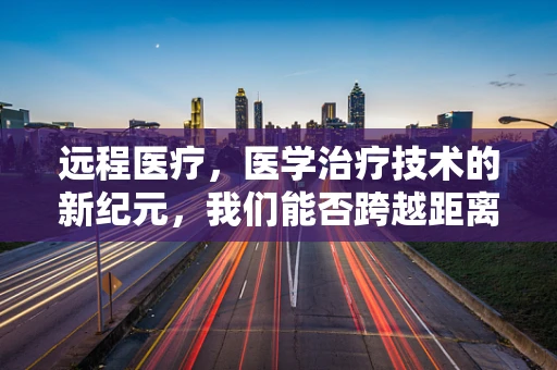 远程医疗，医学治疗技术的新纪元，我们能否跨越距离的障碍？