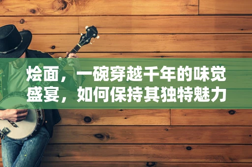 烩面，一碗穿越千年的味觉盛宴，如何保持其独特魅力？