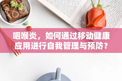 咽喉炎，如何通过移动健康应用进行自我管理与预防？