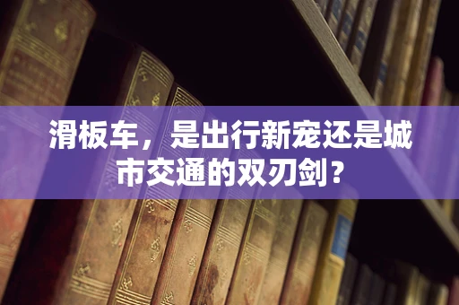 滑板车，是出行新宠还是城市交通的双刃剑？