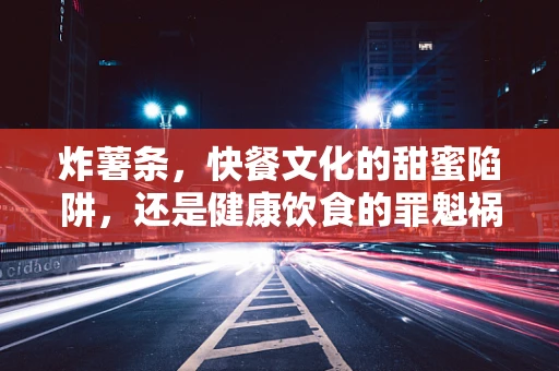 炸薯条，快餐文化的甜蜜陷阱，还是健康饮食的罪魁祸首？