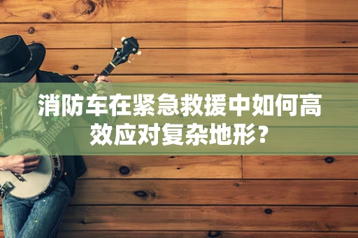 消防车在紧急救援中如何高效应对复杂地形？