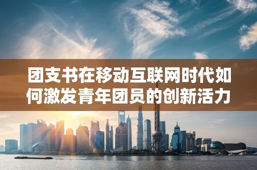 团支书在移动互联网时代如何激发青年团员的创新活力？