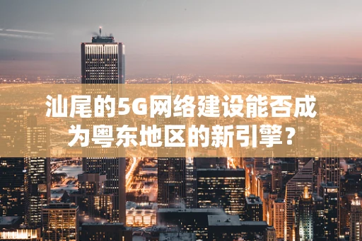 汕尾的5G网络建设能否成为粤东地区的新引擎？
