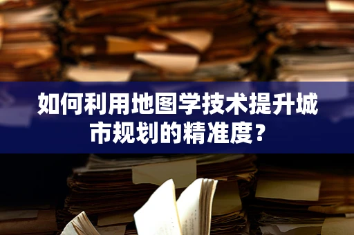 如何利用地图学技术提升城市规划的精准度？