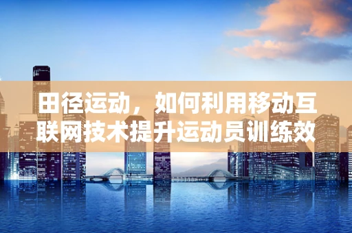 田径运动，如何利用移动互联网技术提升运动员训练效率？