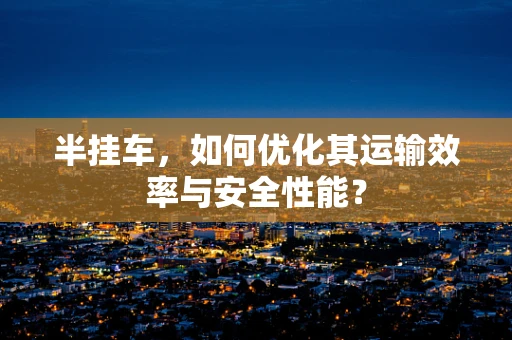 半挂车，如何优化其运输效率与安全性能？