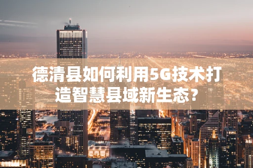 德清县如何利用5G技术打造智慧县域新生态？