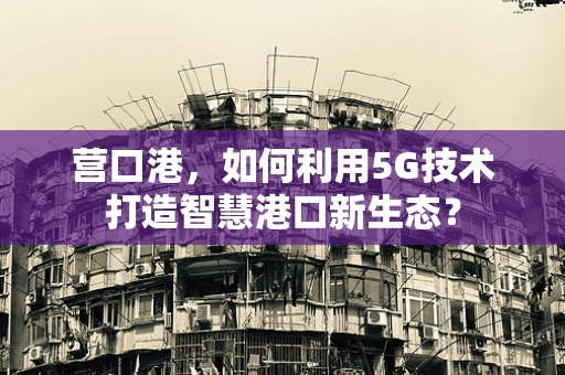 营口港，如何利用5G技术打造智慧港口新生态？