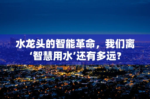 水龙头的智能革命，我们离‘智慧用水’还有多远？