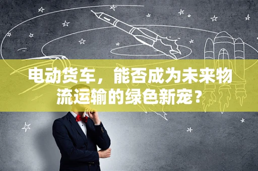 电动货车，能否成为未来物流运输的绿色新宠？