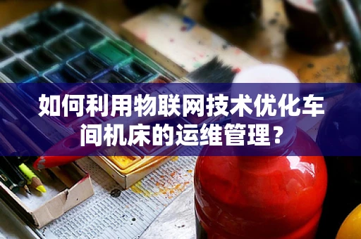 如何利用物联网技术优化车间机床的运维管理？