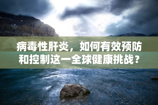 病毒性肝炎，如何有效预防和控制这一全球健康挑战？