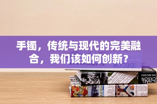 手镯，传统与现代的完美融合，我们该如何创新？
