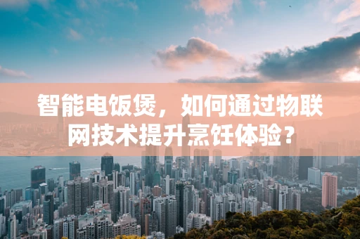 智能电饭煲，如何通过物联网技术提升烹饪体验？