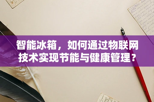 智能冰箱，如何通过物联网技术实现节能与健康管理？