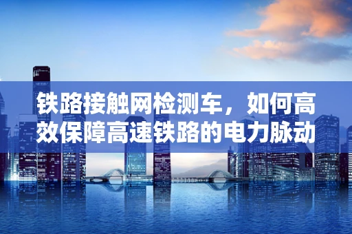 铁路接触网检测车，如何高效保障高速铁路的电力脉动？