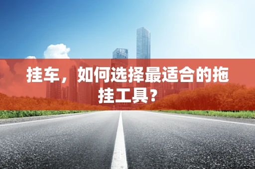 挂车，如何选择最适合的拖挂工具？