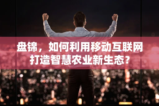 盘锦，如何利用移动互联网打造智慧农业新生态？