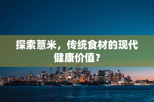 探索薏米，传统食材的现代健康价值？
