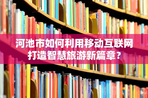 河池市如何利用移动互联网打造智慧旅游新篇章？