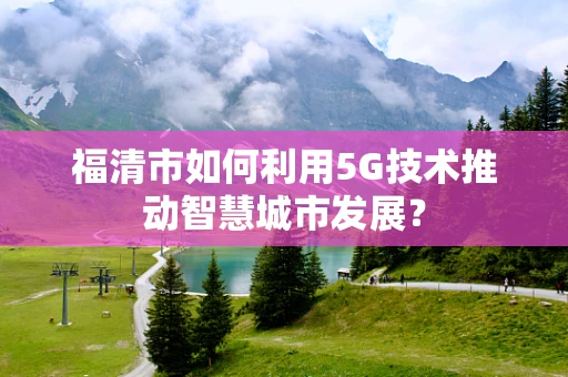 福清市如何利用5G技术推动智慧城市发展？