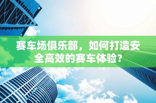 赛车场俱乐部，如何打造安全高效的赛车体验？