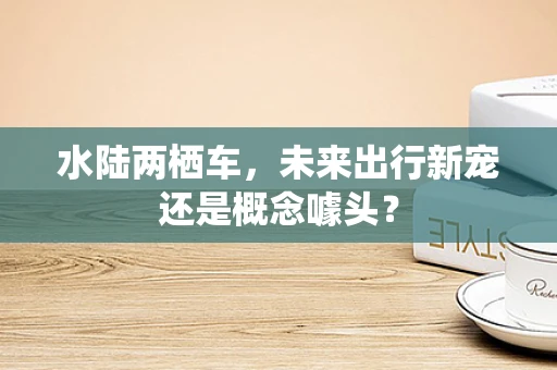水陆两栖车，未来出行新宠还是概念噱头？